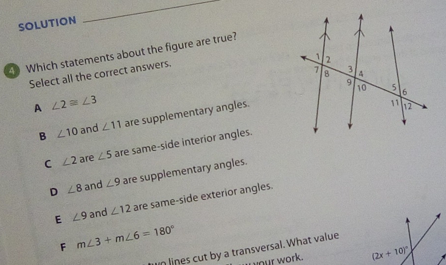 SOLUTION
_
4 Which statements about the figure are true?
Select all the correct answers.
A ∠ 2≌ ∠ 3
B ∠ 10 and ∠ 11 are supplementary angles.
C ∠ 2 are ∠ 5 are same-side interior angles.
D ∠ 8 and ∠ 9 are supplementary angles.
E ∠ 9 and ∠ 12 are same-side exterior angles.
F m∠ 3+m∠ 6=180°
n lines cut by a transversal. What value
your work.
(2x+10)^circ 