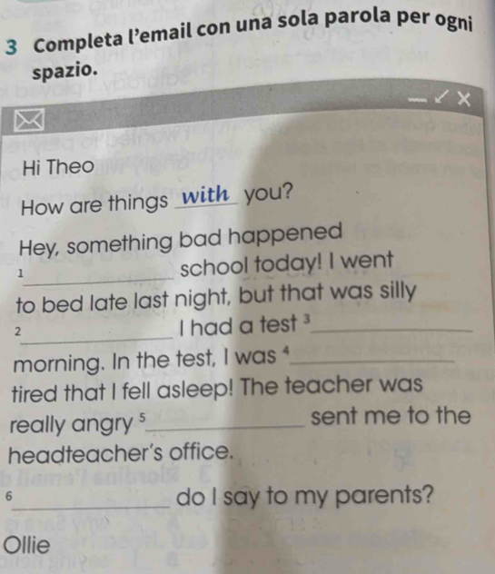 Completa l’email con una sola parola per ogni 
spazio. 
Hi Theo 
How are things _with_ you? 
Hey, something bad happened 
_1 
school today! I went 
to bed late last night, but that was silly 
_2 
I had a test ³_ 
morning. In the test, I was _ 
tired that I fell asleep! The teacher was 
really angry $_ sent me to the 
headteacher’s office. 
6 
_do I say to my parents? 
Ollie