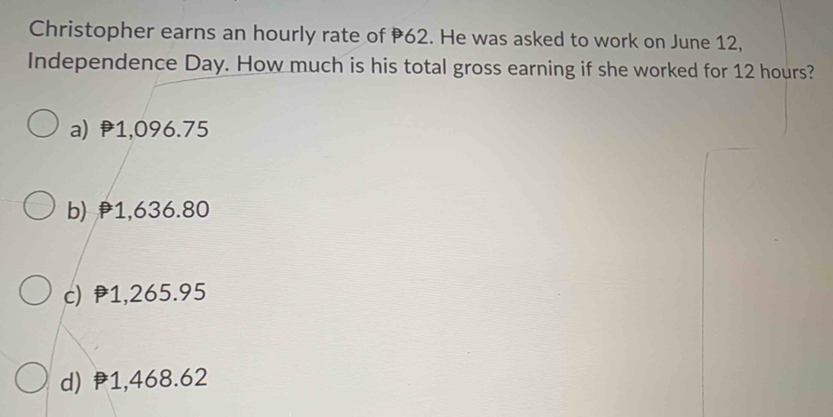 Christopher earns an hourly rate of 62. He was asked to work on June 12,
Independence Day. How much is his total gross earning if she worked for 12 hours?
a) 1,096.75
b) 1,636.80
c) 1,265.95
d) P1,468.62