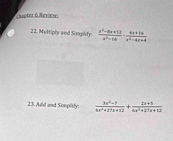 Chapter 6 Review; 
22. Multiply and Simplify:  (x^2-8x+12)/x^2-16 ·  (4x+16)/x^2-4x+4 
23. Add and Simplify:  (3x^2-7)/6x^2+27x+12 + (2x+5)/6x^2+27x+12 