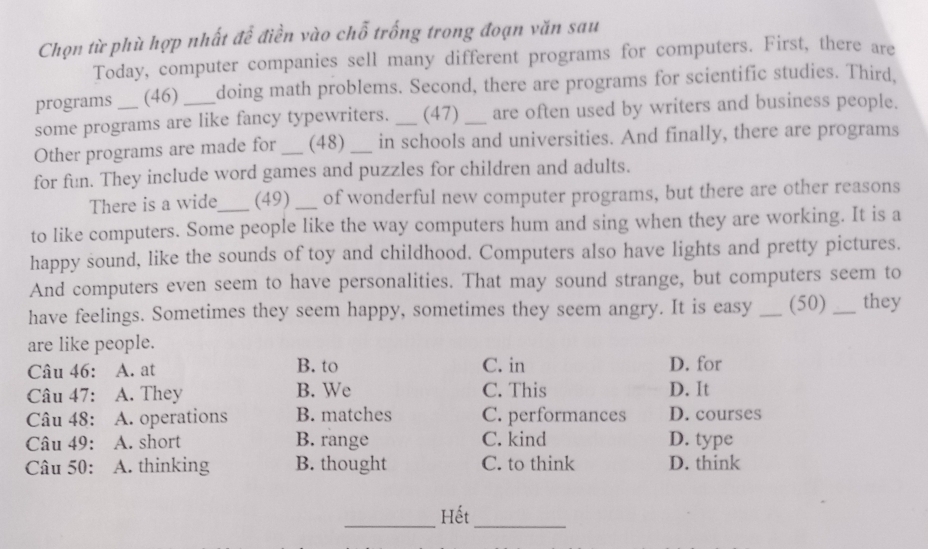 Chọn từ phù hợp nhất để điễn vào chỗ trống trong đoạn văn sau
Today, computer companies sell many different programs for computers. First, there are
programs (46) doing math problems. Second, there are programs for scientific studies. Third,
some programs are like fancy typewriters. _(47) _are often used by writers and business people.
Other programs are made for _(48) _in schools and universities. And finally, there are programs
for fun. They include word games and puzzles for children and adults.
There is a wide (49) _of wonderful new computer programs, but there are other reasons
to like computers. Some people like the way computers hum and sing when they are working. It is a
happy sound, like the sounds of toy and childhood. Computers also have lights and pretty pictures.
And computers even seem to have personalities. That may sound strange, but computers seem to
have feelings. Sometimes they seem happy, sometimes they seem angry. It is easy _(50) _they
are like people.
Câu 46: A. at B. to C. in D. for
Câu 47: A. They B. We C. This D. It
Câu 48: A. operations B. matches C. performances D. courses
Câu 49: A. short B. range C. kind D. type
Câu 50: A. thinking B. thought C. to think D. think
Hết
__