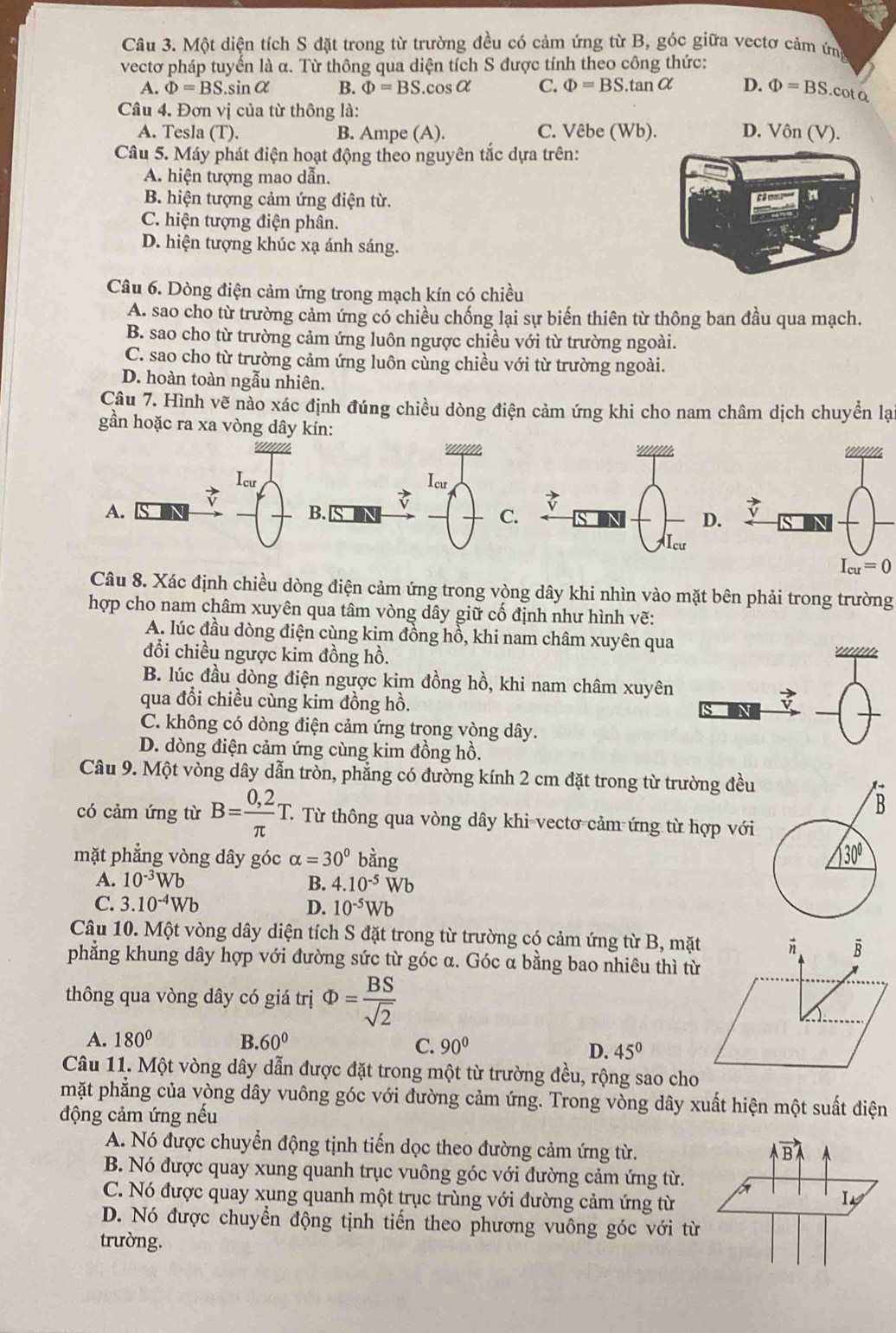 Một diện tích S đặt trong từ trường đều có cảm ứng từ B, góc giữa vectơ cảm ứng
vectơ pháp tuyến là α. Từ thông qua diện tích S được tính theo công thức:
A. Phi =BS.sin alpha B. Phi =BS.cos alpha C. Phi =BS.tan alpha D. Phi =BS.cot a
Câu 4. Đơn vị của từ thông là: D. Vôn (V).
A. Tesla (T). B. Ampe (A). C. Vêbe (Wb).
Câu 5. Máy phát điện hoạt động theo nguyên tắc dựa trên:
A. hiện tượng mao dẫn.
B. hiện tượng cảm ứng điện từ.
C. hiện tượng điện phân.
D. hiện tượng khúc xạ ánh sáng.
Câu 6. Dòng điện cảm ứng trong mạch kín có chiều
A. sao cho từ trường cảm ứng có chiều chống lại sự biến thiên từ thông ban đầu qua mạch.
B. sao cho từ trường cảm ứng luôn ngược chiều với từ trường ngoài.
C. sao cho từ trường cảm ứng luôn cùng chiều với từ trường ngoài.
D. hoàn toàn ngẫu nhiên.
Câu 7. Hình vẽ nào xác định đúng chiều dòng điện cảm ứng khi cho nam châm dịch chuyển lạ
gần hoặc ra xa vòng dây kín:
A.
D.
Câu 8. Xác định chiều dòng điện cảm ứng trong vòng dây khi nhìn vào mặt bên phải trong trường
hợp cho nam châm xuyên qua tâm vòng dây giữ cố định như hình vẽ:
A. lúc đầu dòng điện cùng kim đồng hồ, khi nam châm xuyên qua
đổi chiều ngược kim đồng hồ.
B. lúc đầu dòng điện ngược kim đồng hồ, khi nam châm xuyên
qua đổi chiều cùng kim đồng hồ.
C. không có dòng điện cảm ứng trong vòng dây.
D. dòng điện cảm ứng cùng kim đồng hồ.
Câu 9. Một vòng dây dẫn tròn, phẳng có đường kính 2 cm đặt trong từ trường đều
có cảm ứng từ B= (0,2)/π  T. T Từ thông qua vòng dây khi vectơ cảm ứng từ hợp với
mặt phẳng vòng dây góc alpha =30° ang
A. 10^(-3)Wb B. 4.10^(-5)Wb
C. 3.10^(-4)Wb D. 10^(-5)Wb
Câu 10. Một vòng dây diện tích S đặt trong từ trường có cảm ứng từ B, mặt
phẳng khung dây hợp với đường sức từ góc α. Góc α bằng bao nhiêu thì từ
thông qua vòng dây có giá trị Phi = BS/sqrt(2) 
A. 180° B. 60° C. 90° D. 45°
Câu 11. Một vòng dây dẫn được đặt trong một từ trường đều, rộng sao cho
mặt phẳng của vòng dây vuông góc với đường cảm ứng. Trong vòng dây xuất hiện một suất điện
động cảm ứng nếu
A. Nó được chuyển động tịnh tiến dọc theo đường cảm ứng từ.
B. Nó được quay xung quanh trục vuông góc với đường cảm ứng từ.
C. Nó được quay xung quanh một trục trùng với đường cảm ứng từ
D. Nó được chuyển động tịnh tiến theo phương vuông góc với từ
trường.