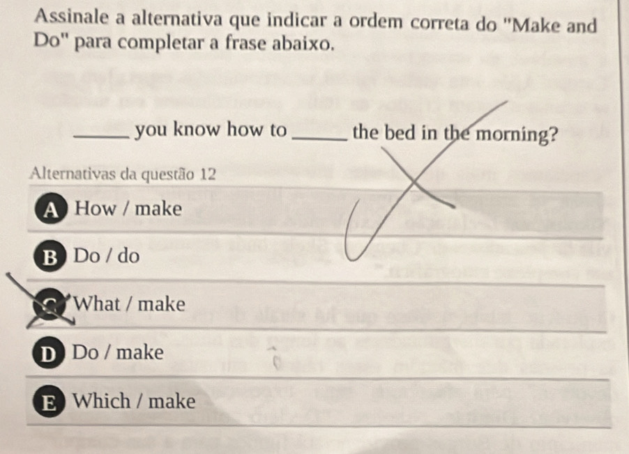 Assinale a alternativa que indicar a ordem correta do ''Make and
Do'' para completar a frase abaixo.
_you know how to _the bed in the morning?
Alternativas da questão 12
A How / make
B) Do / do
What / make
D Do / make
E Which / make