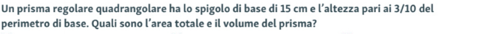 Un prisma regolare quadrangolare ha lo spigolo di base di 15 cm e l’altezza pari ai 3/10 del 
perimetro di base. Quali sono l’area totale e il volume del prisma?