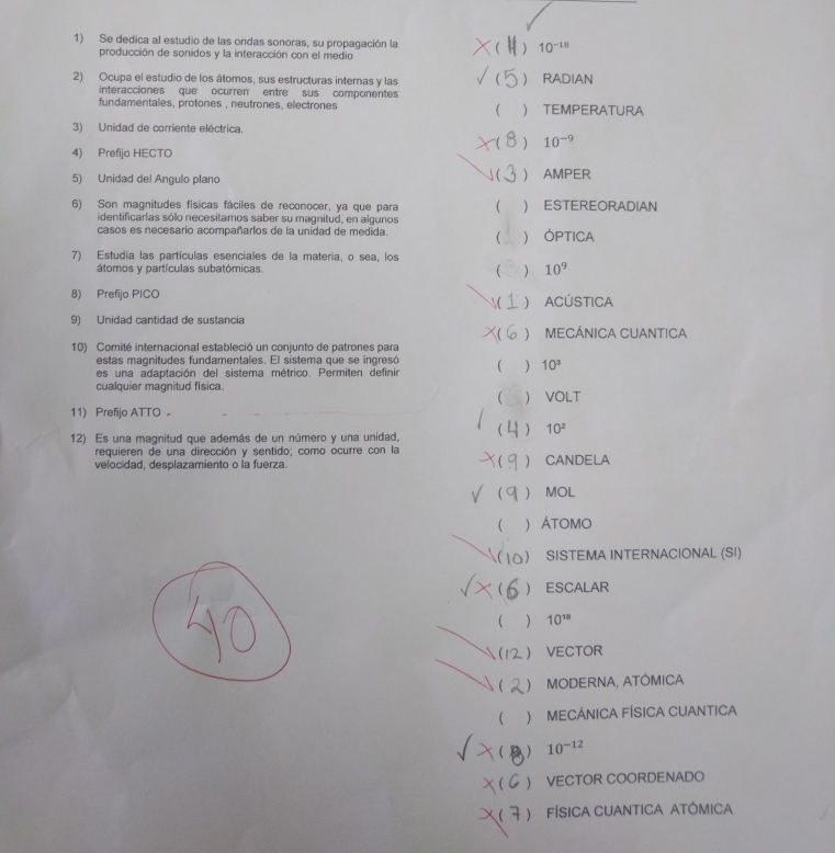 Se dedica al estudio de las ondas sonoras, su propagación la   10^(-18)
producción de sonidos y la interacción con el medio
2) Ocupa el estudio de los átomos, sus estructuras internas y las   RADIAN
interacciones que ocurren entre sus componentes
fundamentales, protones , neutrones, electrones   TEMPERATURA
3) Unidad de corriente eléctrica.
  10^(-9)
4) Prefijo HECTO
(
5) Unidad del Angulo plano  AMPER
6) Son magnitudes físicas fáciles de reconocer, ya que para  ) ESTEREORADIAN
identificarias sólo necesitamos saber su magnitud, en algunos
casos es necesario acompañarlos de la unidad de medida.  ) ÓPTICA
7) Estudia las partículas esenciales de la materia, o sea, los
átomos y partículas subatómicas ( ) 10^9
8) Prefijo PICO
( ) ACÚSTICA
9) Unidad cantidad de sustancia
X( ) MECÁNICA CUANTICA
10) Comité internacional estableció un conjunto de patrones para
e   s      g    u d es  fu n da m en t  es . El  sis tem a qu e  s     g   ó
es una adaptación del sistema métrico. Permiten definir
) 10^3
cualquier magnitud física.
) VOLT
11) Prefijo ATTO 。
12) Es una magnitud que además de un número y una unidad,
 10^2
requieren de una dirección y sentido; como ocurre con la

velocidad, desplazamiento o la fuerza.  CANDELA
) MOL
 ) Átomo
 ) SISTEMA INTERNACIONAL (SI)
  ESCALAR
 10^(18)
(  VECTOR
( )MODERNA, ATÓMICA
 ) MECÁNICA FÍSICA CUANTICA
(  10^(-12)
( ) VECTOR COORDENADO
( ) FÍsICA CUANtICA ATÓMica