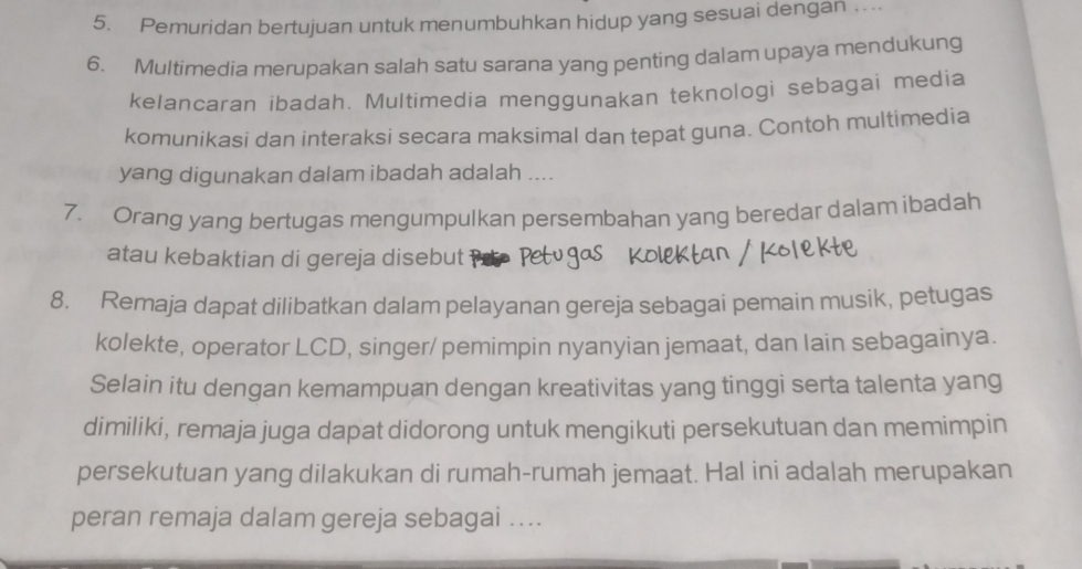 Pemuridan bertujuan untuk menumbuhkan hidup yang sesuai dengan .. 
6. Multimedia merupakan salah satu sarana yang penting dalam upaya mendukung 
kelancaran ibadah. Multimedia menggunakan teknologi sebagai media 
komunikasi dan interaksi secara maksimal dan tepat guna. Contoh multimedia 
yang digunakan dalam ibadah adalah .... 
7. Orang yang bertugas mengumpulkan persembahan yang beredar dalam ibadah 
atau kebaktian di gereja disebut 
8. Remaja dapat dilibatkan dalam pelayanan gereja sebagai pemain musik, petugas 
kolekte, operator LCD, singer/ pemimpin nyanyian jemaat, dan lain sebagainya. 
Selain itu dengan kemampuan dengan kreativitas yang tinggi serta talenta yang 
dimiliki, remaja juga dapat didorong untuk mengikuti persekutuan dan memimpin 
persekutuan yang dilakukan di rumah-rumah jemaat. Hal ini adalah merupakan 
peran remaja dalam gereja sebagai ....