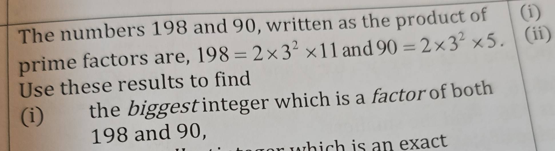 The numbers 198 and 90, written as the product of 
(i) 
prime factors are, 198=2* 3^2* 11 and 90=2* 3^2* 5. (ii) 
Use these results to find 
(i) the biggest integer which is a factor of both
198 and 90, 
which is an exact