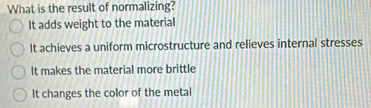 What is the result of normalizing?
It adds weight to the material
It achieves a uniform microstructure and relieves internal stresses
It makes the material more brittle
It changes the color of the metal