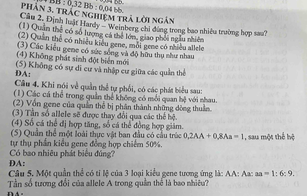 0,04 BB.
4 BB : 0,32 Bb : 0,04 bb.
PHẢN 3. TRÁC NGHIỆM TRA LờI NGÁN
Câu 2. Định luật Hardy - Weinberg chi đúng trong bao nhiêu trường hợp sau?
(1) Quần thể có số lượng cá thể lớn, giao phối ngẫu nhiên
(2) Quần thể có nhiều kiêu gene, mỗi gene có nhiều allele
(3) Các kiểu gene có sức sống và độ hữu thụ như nhau
(4) Không phát sinh đột biến mới
(5) Không có sự di cư và nhập cư giữa các quần thể
ĐA:
Câu 4. Khi nói về quần thể tự phối, có các phát biểu sau:
(1) Các cá thể trong quần thể không có mối quan hệ với nhau.
(2) Vốn gene của quần thể bị phân thành những dòng thuần.
(3) Tần số allele sẽ được thay đổi qua các thế hệ.
(4) Số cá thể dị hợp tăng, số cá thể đồng hợp giảm.
(5) Quần thể một loài thực vật ban đầu có cầu trúc 0, 2AA+0, 8Aa=1 , sau một thế hệ
tự thụ phấn kiểu gene đồng hợp chiếm 50%.
Có bao nhiêu phát biều đúng?
ĐA:
Câu 5. Một quần thể có tỉ lệ của 3 loại kiểu gene tương ứng là: AA: Aa: aa=1:6:9. 
Tần số tương đối của allele A trong quần thể là bao nhiêu?