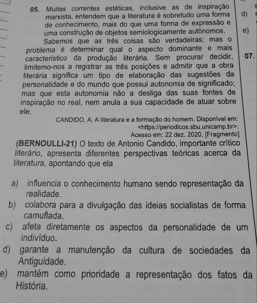 Muitas correntes estéticas, inclusive as de inspiração
marxista, entendem que a literatura é sobretudo uma forma d)
de conhecimento, mais do que uma forma de expressão e
uma construção de objetos semiologicamente autônomos. e)
Sabemos que as três coisas são verdadeiras; mas o
problema é determinar qual o aspecto dominante e mais
característico da produção literária. Sem procurar decidir, 07.
limitemo-nos a registrar as três posições e admitir que a obra
literária significa um tipo de elaboração das sugestões da
personalidade e do mundo que possui autonomia de significado;
mas que esta autonomia não a desliga das suas fontes de
inspiração no real, nem anula a sua capacidade de atuar sobre
ele.
CANDIDO, A. A literatura e a formação do homem. Disponível em:.
Acesso em: 22 dez. 2020. [Fragmento]
(BERNOULLI-21) O texto de Antonio Candido, importante crítico
literário, apresenta diferentes perspectivas teóricas acerca da
literatura, apontando que ela
a) influencia o conhecimento humano sendo representação da
realidade.
b) colabora para a divulgação das ideias socialistas de forma
camuflada.
c) afeta diretamente os aspectos da personalidade de um
indivíduo.
d) garante a manutenção da cultura de sociedades da
Antiguidade.
e) mantém como prioridade a representação dos fatos da
História.