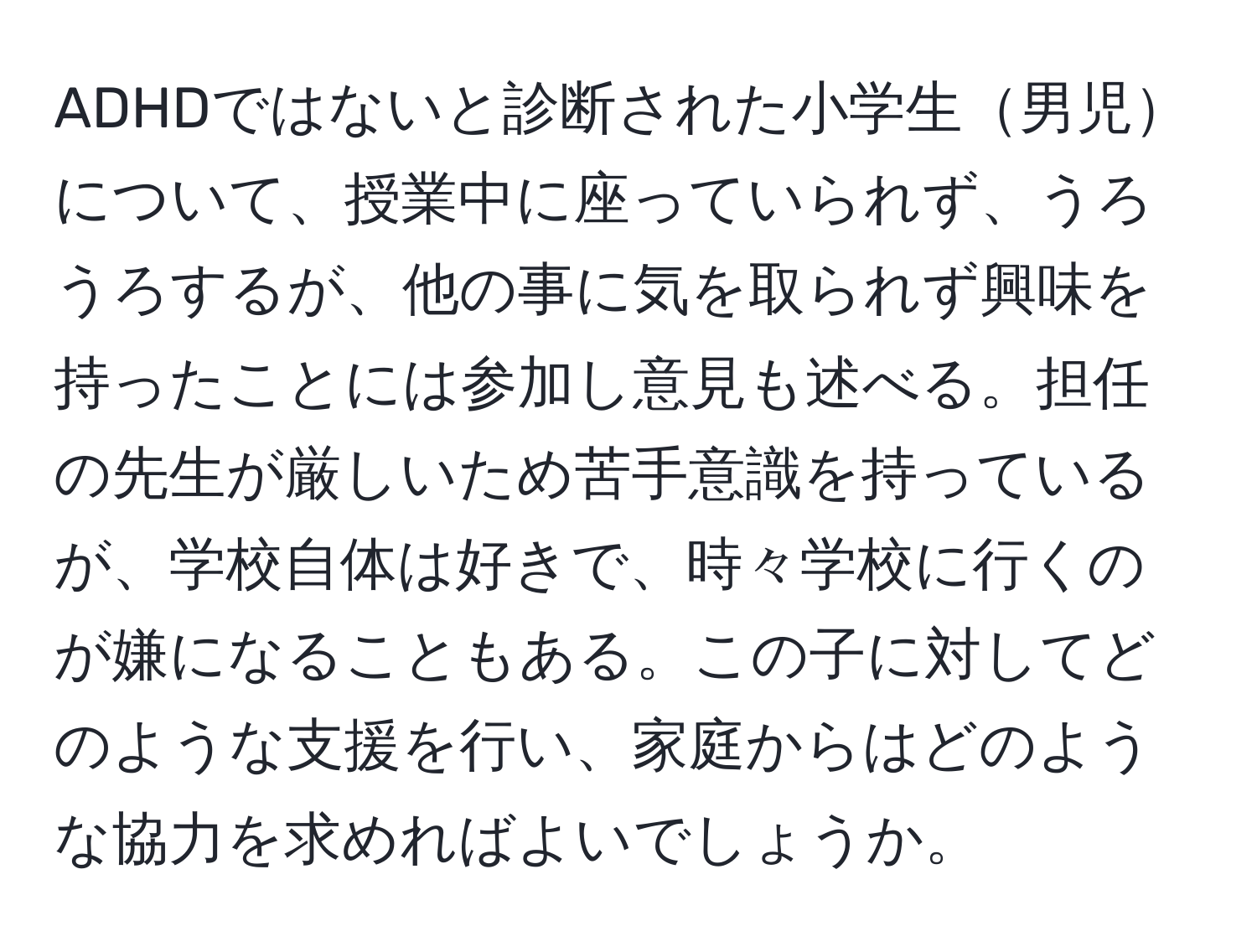 ADHDではないと診断された小学生男児について、授業中に座っていられず、うろうろするが、他の事に気を取られず興味を持ったことには参加し意見も述べる。担任の先生が厳しいため苦手意識を持っているが、学校自体は好きで、時々学校に行くのが嫌になることもある。この子に対してどのような支援を行い、家庭からはどのような協力を求めればよいでしょうか。