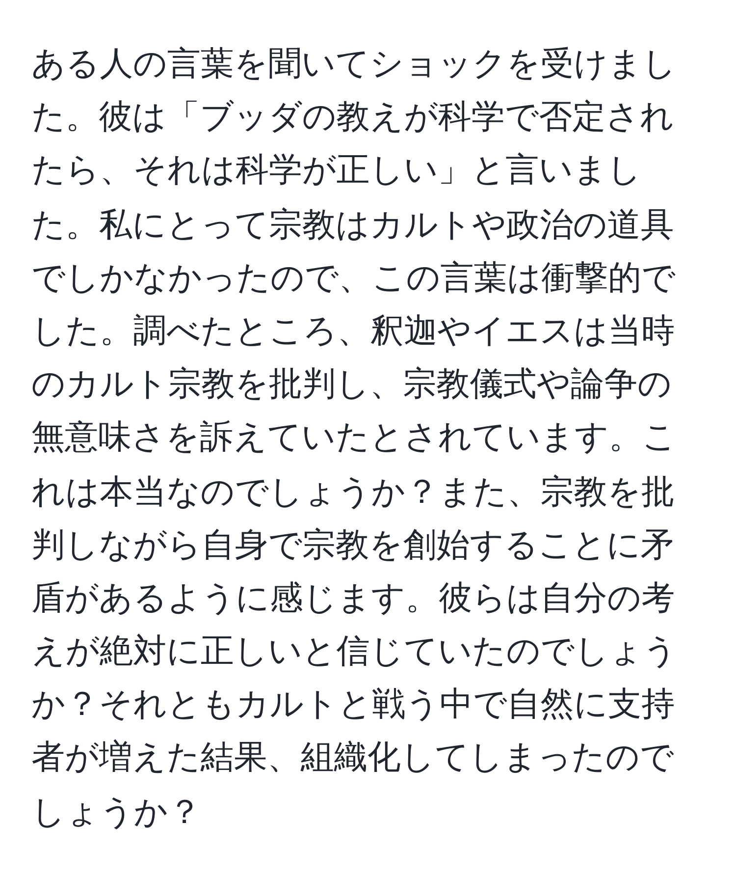 ある人の言葉を聞いてショックを受けました。彼は「ブッダの教えが科学で否定されたら、それは科学が正しい」と言いました。私にとって宗教はカルトや政治の道具でしかなかったので、この言葉は衝撃的でした。調べたところ、釈迦やイエスは当時のカルト宗教を批判し、宗教儀式や論争の無意味さを訴えていたとされています。これは本当なのでしょうか？また、宗教を批判しながら自身で宗教を創始することに矛盾があるように感じます。彼らは自分の考えが絶対に正しいと信じていたのでしょうか？それともカルトと戦う中で自然に支持者が増えた結果、組織化してしまったのでしょうか？