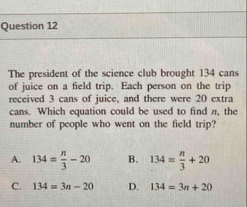 The president of the science club brought 134 cans
of juice on a field trip. Each person on the trip
received 3 cans of juice, and there were 20 extra
cans. Which equation could be used to find n, the
number of people who went on the field trip?
A. 134±  n/3 -20 B. 134= n/3 +20
C. 134=3n-20 D. 134=3n+20