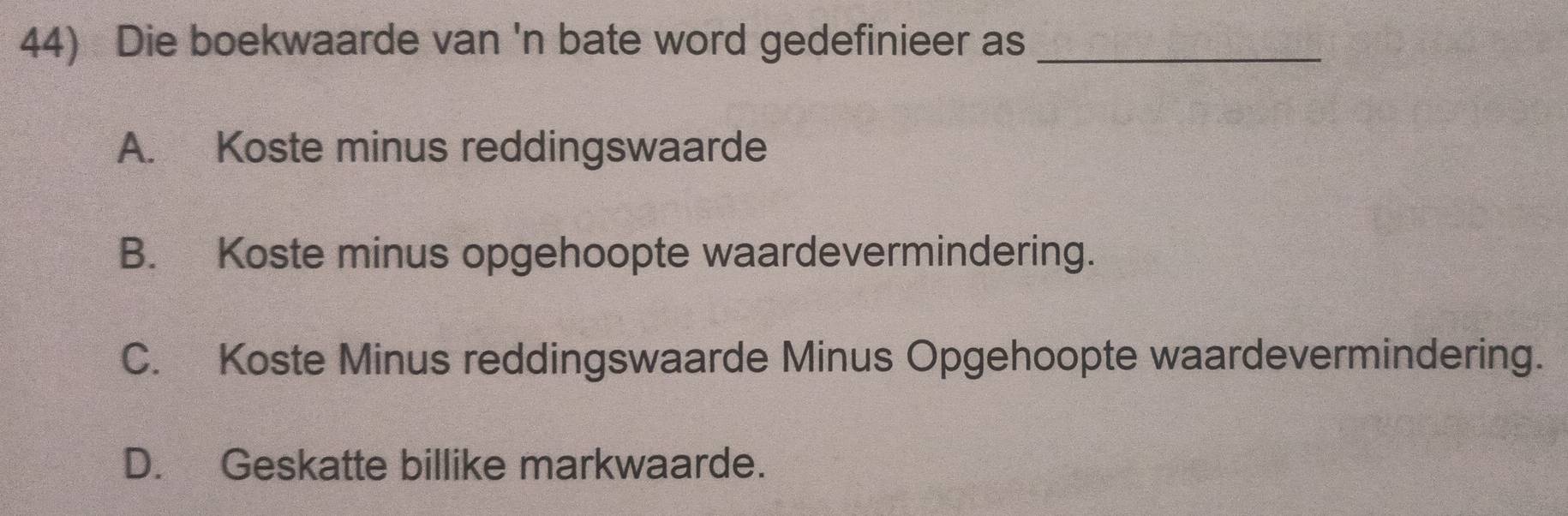 Die boekwaarde van 'n bate word gedefinieer as_
A. Koste minus reddingswaarde
B. Koste minus opgehoopte waardevermindering.
C. Koste Minus reddingswaarde Minus Opgehoopte waardevermindering.
D. Geskatte billike markwaarde.