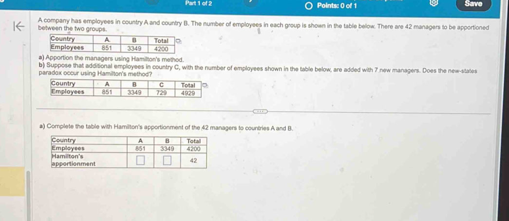 Save 
A company has employees in country A and country B. The number of employees in each group is shown in the table below. There are 42 managers to be apportioned 
between the two groups. 
a) Apportion the managers using Hamilton's method. 
b) Suppose that additional employees in country C, with the number of employees shown in the table below, are added with 7 new managers. Does the new-states 
a) Complete the table with Hamilton's apportionment of the 42 managers to countries A and B.