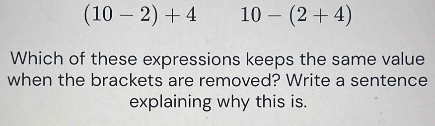 (10-2)+4 10-(2+4)
Which of these expressions keeps the same value 
when the brackets are removed? Write a sentence 
explaining why this is.