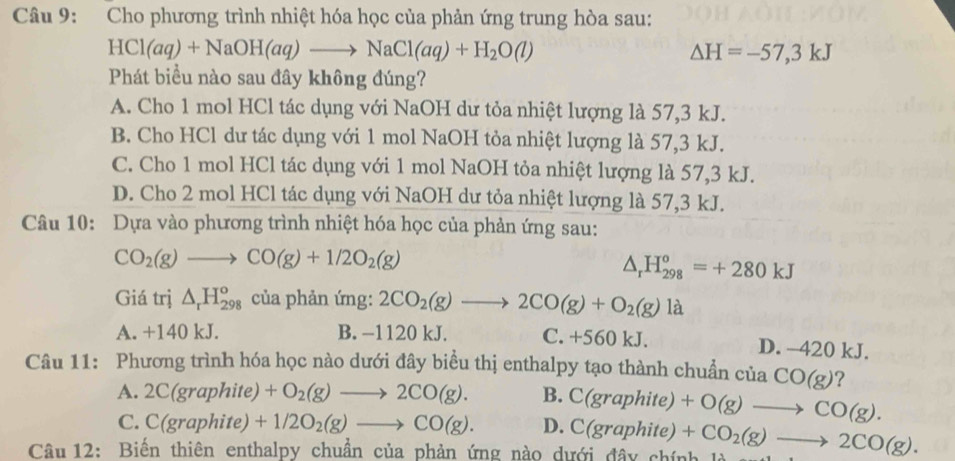 Cho phương trình nhiệt hóa học của phản ứng trung hòa sau:
HCl(aq)+NaOH(aq)to NaCl(aq)+H_2O(l)
△ H=-57,3kJ
Phát biểu nào sau đây không đúng?
A. Cho 1 mol HCl tác dụng với NaOH dư tỏa nhiệt lượng là 57,3 kJ.
B. Cho HCl dư tác dụng với 1 mol NaOH tỏa nhiệt lượng là 57,3 kJ.
C. Cho 1 mol HCl tác dụng với 1 mol NaOH tỏa nhiệt lượng là 57,3 kJ.
D. Cho 2 mol HCl tác dụng với NaOH dư tỏa nhiệt lượng là 57,3 kJ.
Câu 10: Dựa vào phương trình nhiệt hóa học của phản ứng sau:
CO_2(g)to CO(g)+1/2O_2(g)
△ _rH_(298)^o=+280kJ
Giá trị △ _rH_(298)^o của phản ứng: 2CO_2(g)to 2CO(g)+O_2(g)la
A. +140 kJ. B. −1120 kJ. C. +560 kJ. D. -420 kJ.
Câu 11: Phương trình hóa học nào dưới đây biểu thị enthalpy tạo thành chuẩn ciaCO(g) 2
A. 2C(graphite)+O_2(g)to 2CO(g). B. C(graphite)+O(g)to CO(g).
C. C(graphite)+1/2O_2(g)to CO(g). D.
Câu 12: Biến thiên enthalpy chuẩn của phản ứng nào dưới đây chính là C(graphite)+CO_2(g)to 2CO(g).