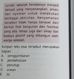 rumah, sekolah hendaknya menjad
tempat yang menyenangkan, aman,
dan nyaman untuk melakukan
berbagai aktivitas. Kenyamanan
tersebut tidak hanya berasal dari
bentuk fisik bangunan dan fasilitas
yang ada, tetapi juga dari sikap dan
budaya positif yang dibangun oleh
warga sekolah.
Kutipan teks esai tersebut merupakan
bagian . . . .
A. penggambaran
B. pendahuluan
C. penutup
D. uraian
E. isi