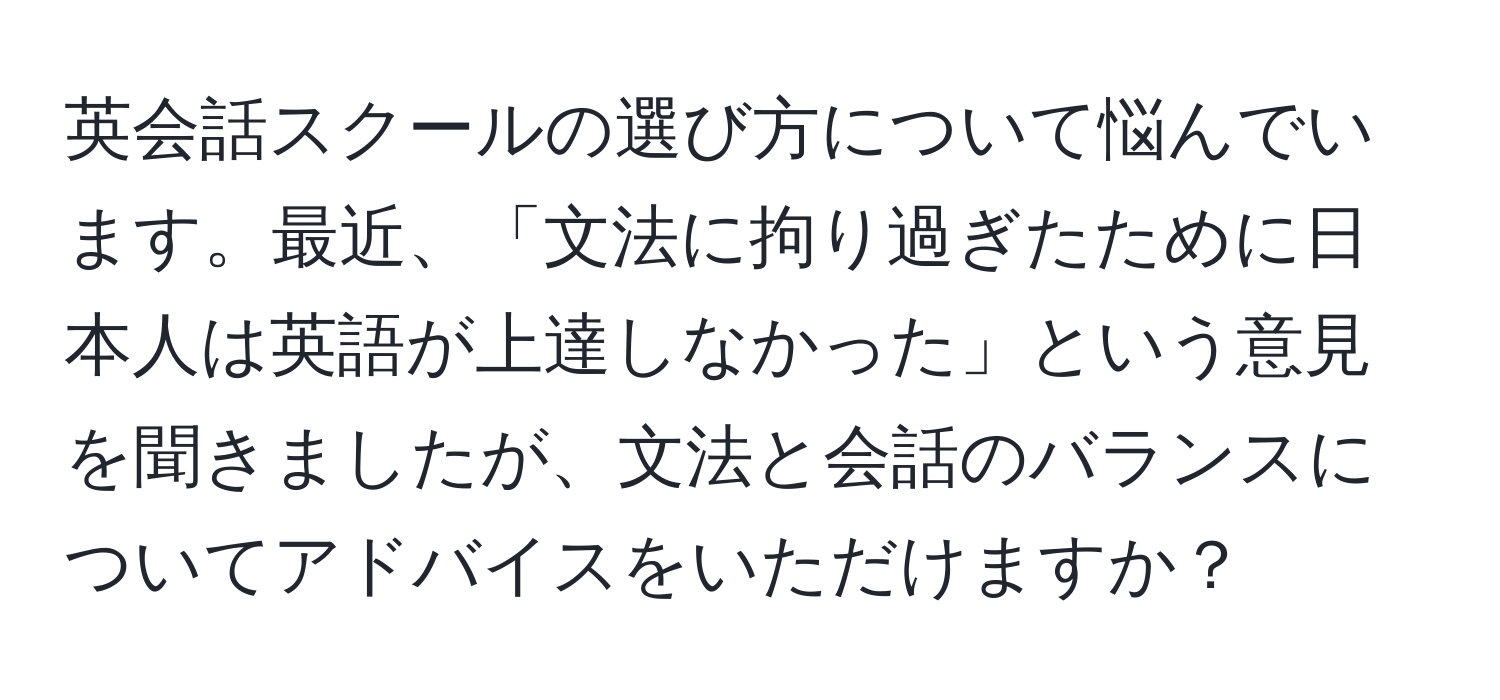 英会話スクールの選び方について悩んでいます。最近、「文法に拘り過ぎたために日本人は英語が上達しなかった」という意見を聞きましたが、文法と会話のバランスについてアドバイスをいただけますか？