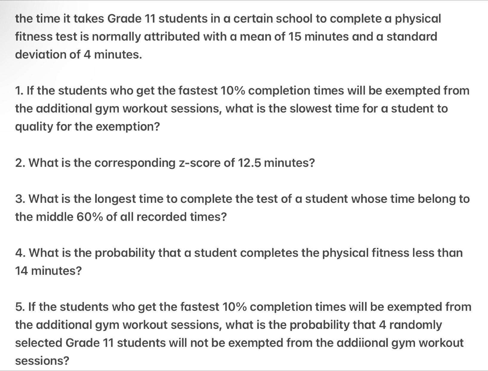 the time it takes Grade 11 students in a certain school to complete a physical 
fitness test is normally attributed with a mean of 15 minutes and a standard 
deviation of 4 minutes. 
1. If the students who get the fastest 10% completion times will be exempted from 
the additional gym workout sessions, what is the slowest time for a student to 
quality for the exemption? 
2. What is the corresponding z-score of 12.5 minutes? 
3. What is the longest time to complete the test of a student whose time belong to 
the middle 60% of all recorded times? 
4. What is the probability that a student completes the physical fitness less than
14 minutes? 
5. If the students who get the fastest 10% completion times will be exempted from 
the additional gym workout sessions, what is the probability that 4 randomly 
selected Grade 11 students will not be exempted from the addiional gym workout 
sessions?