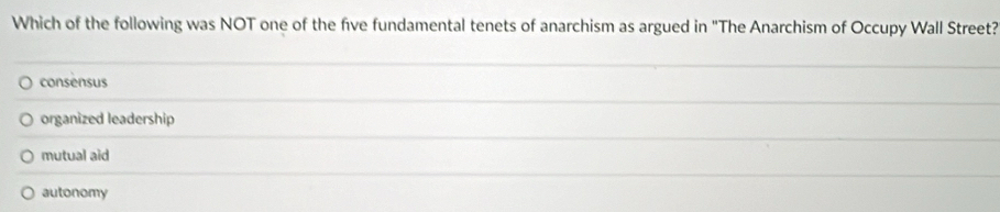 Which of the following was NOT one of the five fundamental tenets of anarchism as argued in "The Anarchism of Occupy Wall Street?
consensus
organized leadership
mutual aid
autonomy