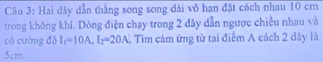 Hai dây dẫn thắng song song dài vô hạn đặt cách nhau 10 cm
trong không khí. Dòng điện chạy trong 2 dây dẫn ngược chiều nhau và 
có cường độ I_1=10A, I_2=20A 1 Tìm cảm ứng từ tại điểm A cách 2 dây là
5cm.