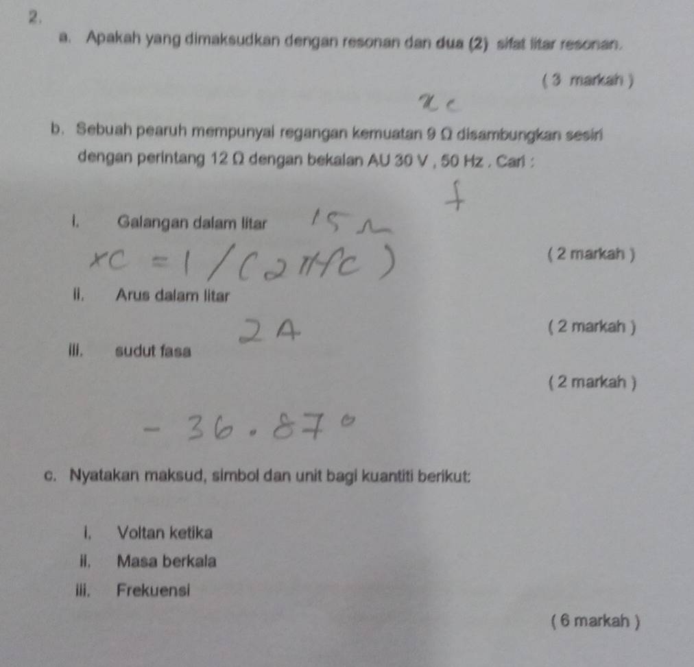 Apakah yang dimaksudkan dengan resonan dan dua (2) sifat litar resonan. 
(3 markah ) 
b. Sebuah pearuh mempunyal regangan kemuatan 9 Ω disambungkan sesin 
dengan perintang 12 Ω dengan bekalan AU 30 V , 50 Hz. Cari : 
i. Galangan dalam litar 
( 2 markah ) 
ii. Arus dalam litar 
( 2 markah ) 
ili. sudut fasa 
( 2 markah ) 
c. Nyatakan maksud, simbol dan unit bagi kuantiti berikut: 
i. Voltan ketika 
ii. Masa berkala 
iii. Frekuensi 
( 6 markah )