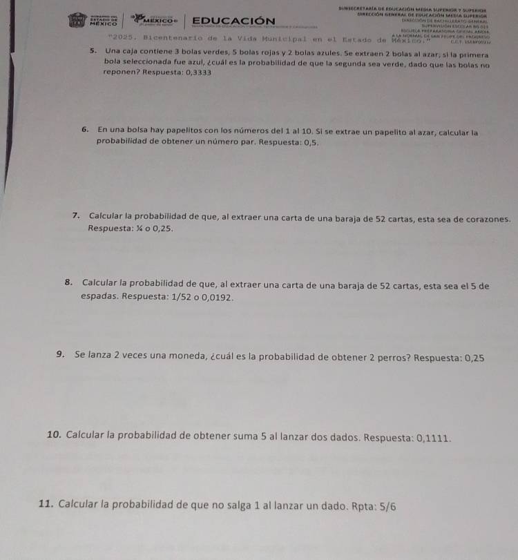 subsechetaría de educación mednía superior ? superior 
Hrección genera de poocación Media superor 
7 México mexco EDUCACIón 
Esutca Eetrarasónca fisicias aneta 
"2025. Bicentenario de la Vida Municipal en el Estado de México." a la torféal de sar feure del frogrev 1St 
5. Una caja contiene 3 bolas verdes, 5 bolas rojas y 2 bolas azules. Se extraen 2 bolas al azar, si la primera 
bola seleccionada fue azul, ¿cuál es la probabilidad de que la segunda sea verde, dado que las bolas no 
reponen? Respuesta: 0,3333
6. En una boísa hay papelitos con los números del 1 al 10. Si se extrae un papelito al azar, calcular la 
probabilidad de obtener un número par. Respuesta: 0,5. 
7. Calcular la probabilidad de que, al extraer una carta de una baraja de 52 cartas, esta sea de corazones. 
Respuesta: ¼ o 0,25. 
8. Calcular la probabilidad de que, al extraer una carta de una baraja de 52 cartas, esta sea el 5 de 
espadas. Respuesta: 1/52 o 0,0192. 
9. Se lanza 2 veces una moneda, ¿cuál es la probabilidad de obtener 2 perros? Respuesta: 0,25
10. Calcular la probabilidad de obtener suma 5 al lanzar dos dados. Respuesta: 0,1111. 
11. Calcular la probabilidad de que no salga 1 al lanzar un dado. Rpta: 5/6