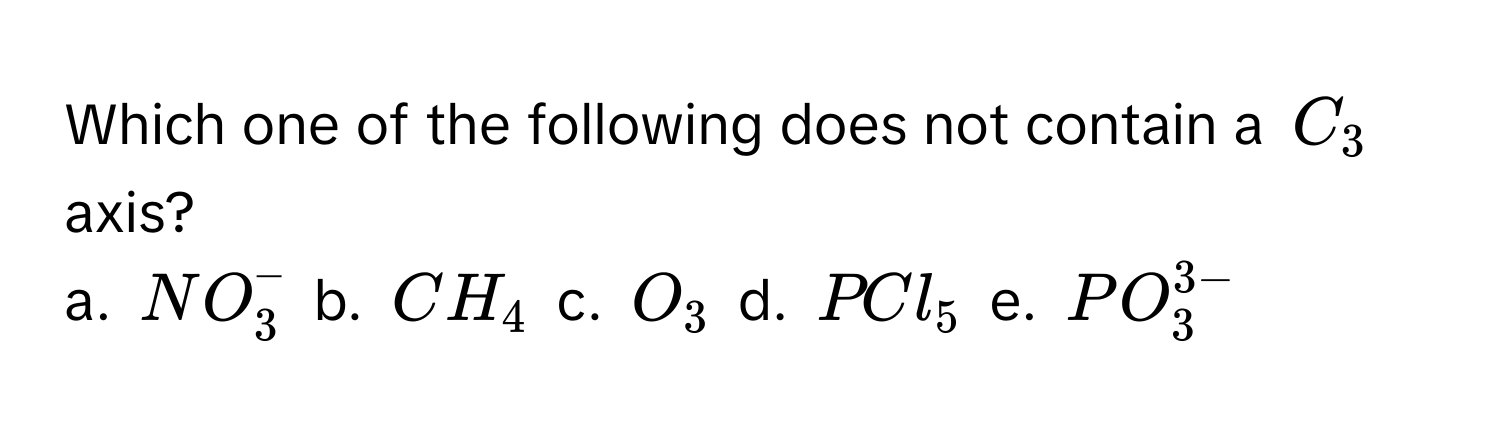 Which one of the following does not contain a $C_3$ axis?

a. $NO_3^(-$ b. $CH_4$ c. $O_3$ d. $PCl_5$ e. $PO_3^3-)$