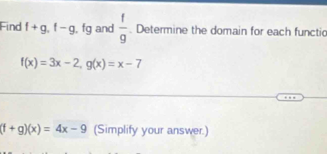 Find f+g, f-g , fg and  f/g  Determine the domain for each functio
f(x)=3x-2, g(x)=x-7
(f+g)(x)=4x-9 (Simplify your answer.)