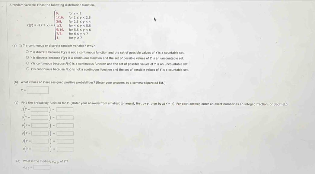 A random variable Y has the following distribution function.
f(x)=x(x∈ N)=beginarrayl 0,ifx<2 10x, 10x,if<2, 10,ifx≥slant 2,ifx, 10,ifx,ifx≤slant 5, when x,ifx,ifx≥slant 0, when x,ifx,y∈ Zendarray.
(a) Is Y a continuous or discrete random variable? Why?
Y is discrete because F(y) is not a continuous function and the set of possible values of Y is a countable set.
Y is discrete because F(y) is a continuous function and the set of possible values of Y is an uncountable set.
Y is continuous because F(y) is a continuous function and the set of possible values of Y is an uncountable set.
Y is continuous because F(y) is not a continuous function and the set of possible values of Y is a countable set.
(b) What values of Y are assigned positive probabilities? (Enter your answers as a comma-separated list.)
Y=□
(c) Find the probability function for Y. (Order your answers from smallest to largest, first by y, then by p(Y=y). For each answer, enter an exact number as an integer, fraction, or decimal.)
p(Y=□ )=□
p(Y=□ )=□
p(Y=□ )=□
p(Y=□ )=□
p(Y=□ )=□
p(Y=□ )=□
(d) What is the median, φ s of Y?
varphi _0.5=□