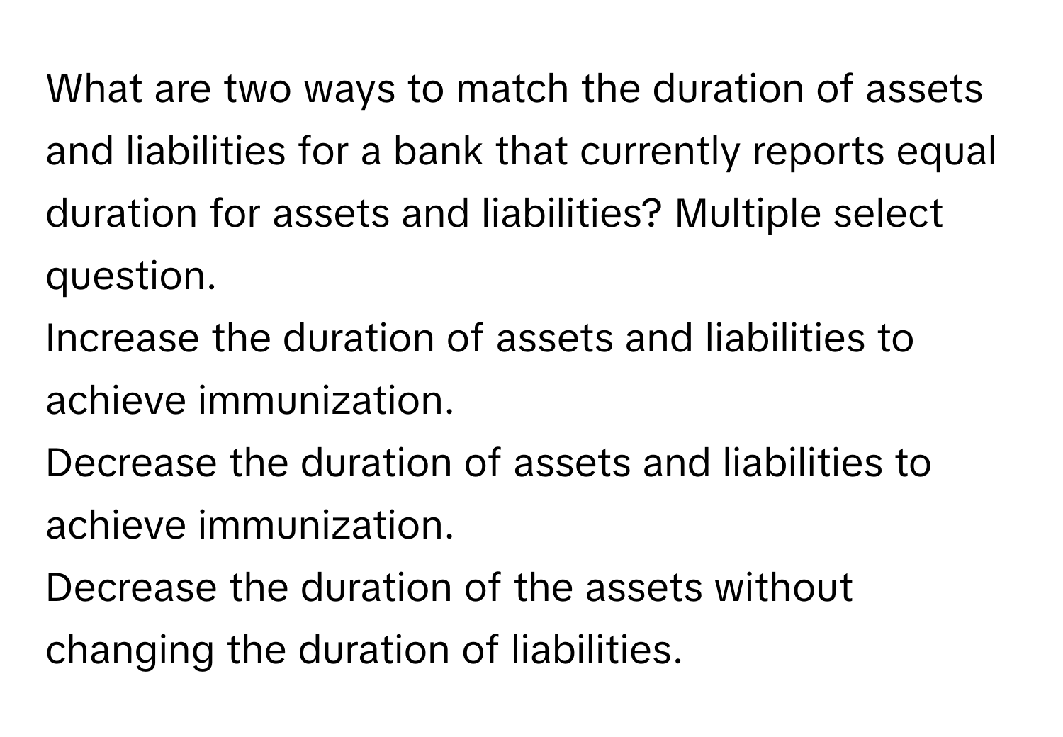 What are two ways to match the duration of assets and liabilities for a bank that currently reports equal duration for assets and liabilities? Multiple select question. 
Increase the duration of assets and liabilities to achieve immunization.
Decrease the duration of assets and liabilities to achieve immunization.
Decrease the duration of the assets without changing the duration of liabilities.