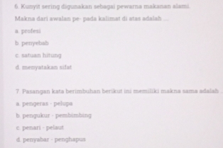 Kunyit sering digunakan sebagai pewarna makanan alami.
Makna dari awalan pe- pada kalimat di atas adalah
a. profesi
b. penyebab
c. satuan hitung
d. menyatakan sifat
7. Pasangan kata berimbuhan berikut ini memiliki makna sama adalah
a. pengeras - pelupa
b. pengukur - pembimbing
c. penari - pelaut
d. penyabar - penghapus