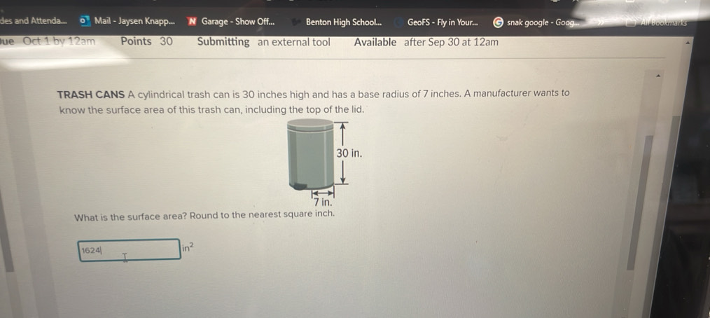 des and Attenda... overline o Mail - Jaysen Knapp... N Garage - Show Off... Benton High School... GeoFS - Fly in Your... snak google - Goog... 
Due Oct 1 by 12am Points 30 Submitting an external tool Available after Sep 30 at 12am
TRASH CANS A cylindrical trash can is 30 inches high and has a base radius of 7 inches. A manufacturer wants to 
know the surface area of this trash can, including the top of the lid. 
What is the surface area? Round to the nearest square inch. 
1624| 
in^2