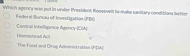 Which agency was put in under President Roosevelt to make sanitary conditions better
Federal Bureau of Investigation (FBI)
Central Intelligence Agency (CIA)
Homestead Act
The Food and Drug Administration (FDA)