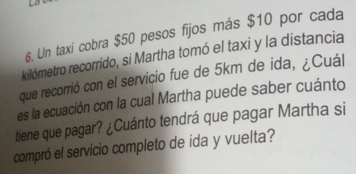 Un taxi cobra $50 pesos fijos más $10 por cada 
kilómetro recorrido, si Martha tomó el taxi y la distancia 
que recorrió con el serviçio fue de 5km de ida, ¿Cuál 
es la ecuación con la cual Martha puede saber cuánto 
tiene que pagar? ¿Cuánto tendrá que pagar Martha si 
compró el servicio completo de ida y vuelta?