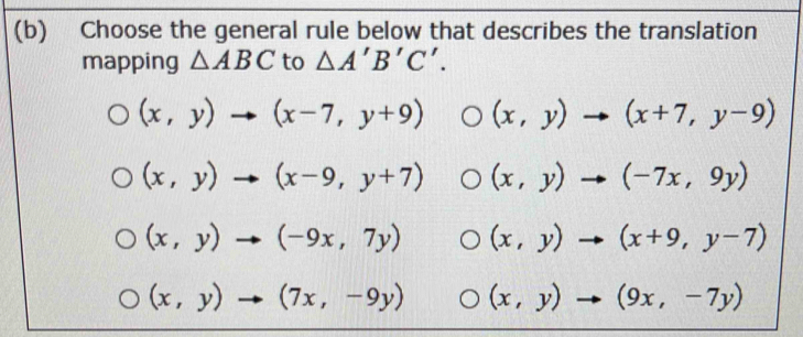 Choose the general rule below that describes the translation
mapping △ ABC to △ A'B'C'.
(x,y)to (x-7,y+9) (x,y)to (x+7,y-9)
(x,y)to (x-9,y+7) (x,y)to (-7x,9y)
(x,y)to (-9x,7y) (x,y)to (x+9,y-7)
(x,y)to (7x,-9y) (x,y)to (9x,-7y)