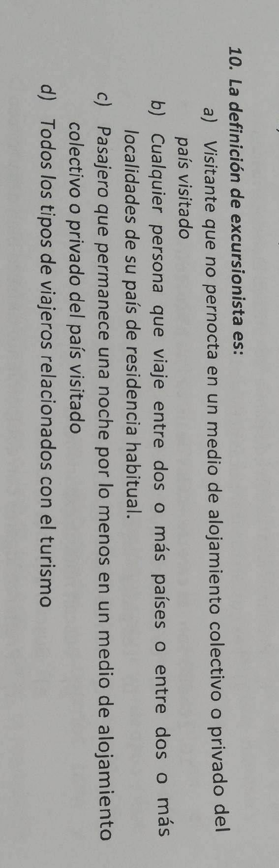 La definición de excursionista es:
a) Visitante que no pernocta en un medio de alojamiento colectivo o privado del
país visitado
b) Cualquier persona que viaje entre dos o más países o entre dos o más
localidades de su país de residencia habitual.
c) Pasajero que permanece una noche por lo menos en un medio de alojamiento
colectivo o privado del país visitado
d) Todos los tipos de viajeros relacionados con el turismo