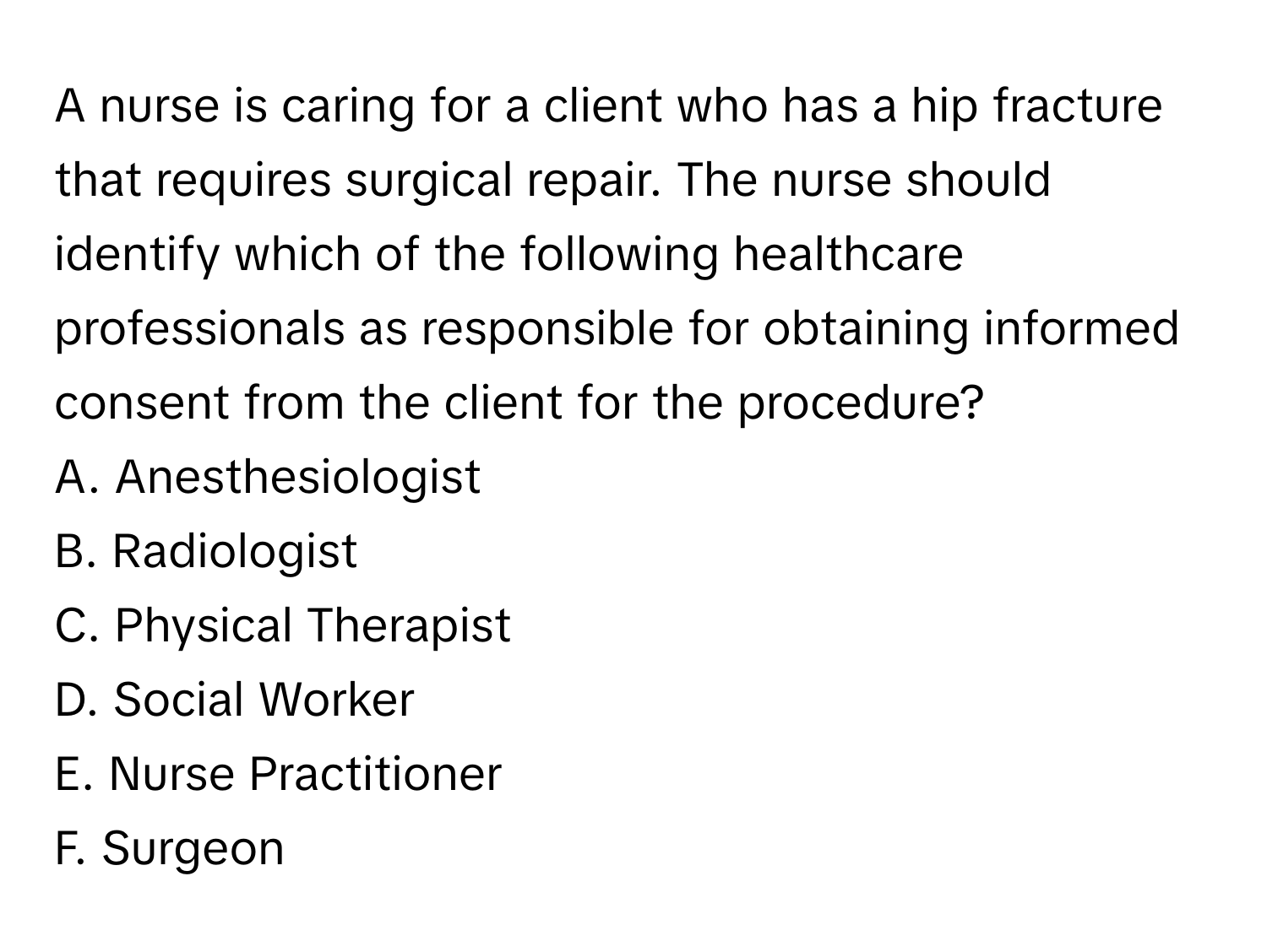 A nurse is caring for a client who has a hip fracture that requires surgical repair. The nurse should identify which of the following healthcare professionals as responsible for obtaining informed consent from the client for the procedure?

A. Anesthesiologist
B. Radiologist
C. Physical Therapist
D. Social Worker
E. Nurse Practitioner
F. Surgeon