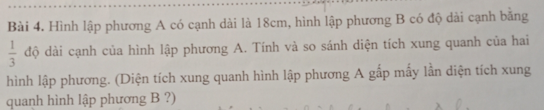 Hình lập phương A có cạnh dài là 18cm, hình lập phương B có độ dài cạnh băng
 1/3  độ dài cạnh của hình lập phương A. Tính và so sánh diện tích xung quanh của hai 
hình lập phương. (Diện tích xung quanh hình lập phương A gấp mấy lần diện tích xung 
quanh hình lập phương B ?)