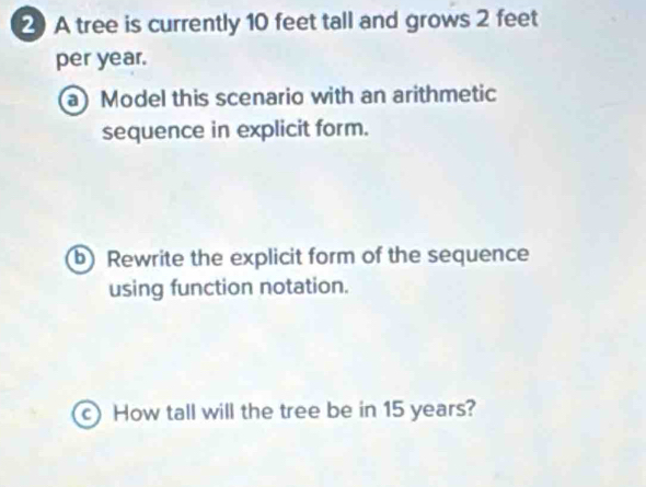 2A tree is currently 10 feet tall and grows 2 feet
per year. 
a) Model this scenario with an arithmetic 
sequence in explicit form. 
b) Rewrite the explicit form of the sequence 
using function notation. 
c)How tall will the tree be in 15 years?