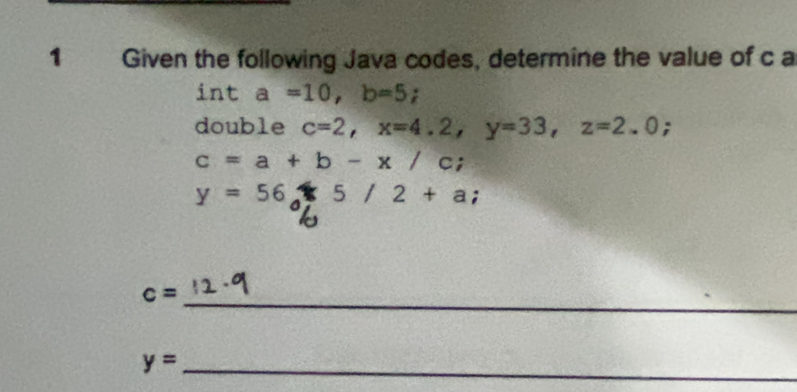 Given the following Java codes, determine the value of c a 
int a=10, b=5; 
double c=2, x=4.2, y=33, z=2.0;
c=a+b-x/c;
y=56+5/2+a; 
_
c=
_ y=