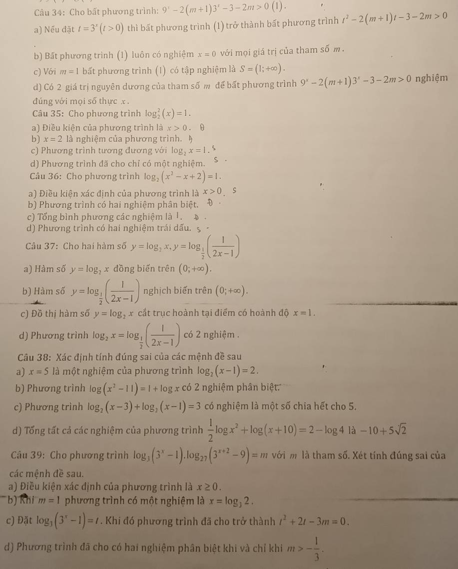 Cho bất phương trình: 9^x-2(m+1)3^x-3-2m>0(1).
a) Nếu đặt t=3^x(t>0) thì bất phương trình (1) trở thành bất phương trình t^2-2(m+1)t-3-2m>0
b) Bất phương trình (1) luôn có nghiệm x=0 với mọi giá trị của tham số m .
c) Với m=1 bất phương trình (1) có tập nghiệm là S=(1;+∈fty ).
d) Có 2 giá trị nguyên dương của tham số m để bất phương trình 9^x-2(m+1)3^x-3-2m>0 nghiệm
dúng với mọi số thực x .
Câu 35: Cho phương trình log _2^(2(x)=1.
a) Điều kiện của phương trình là x>0 . θ
b) x=2 là nghiệm của phương trình. )
c) Phương trình tương đương với log _2)x=1.5
d) Phương trình đã cho chỉ có một nghiệm. S
Câu 36: Cho phương trình log _2(x^2-x+2)=1.
a) Điều kiện xác định của phương trình là x>0 s
b) Phương trình có hai nghiệm phân biệt. Đ
c) Tổng bình phương các nghiệm là 1. Đ .
d) Phương trình có hai nghiệm trái dấu. S -
Câu 37: Cho hai hàm số y=log _2x,y=log _ 1/2 ( 1/2x-1 )
a) Hàm số y=log _2x dồng biến trên (0;+∈fty ).
b) Hàm số y=log _ 1/2 ( 1/2x-1 ) nghịch biến trên (0;+∈fty ).
c) Đồ thị hàm số y=log _2x cắt trục hoành tại điểm có hoành độ x=1.
d) Phương trình log _2x=log _ 1/2 ( 1/2x-1 ) có 2 nghiệm .
Câu 38: Xác định tính đúng sai của các mệnh đề sau
a) x=5 là một nghiệm của phương trình log _2(x-1)=2.
b) Phương trình log (x^2-11)=1+log x có 2 nghiệm phân biệt
c) Phương trình log _2(x-3)+log _2(x-1)=3 có nghiệm là một số chia hết cho 5.
d) Tổng tất cả các nghiệm của phương trình  1/2 log x^2+log (x+10)=2-log 4la-10+5sqrt(2)
Câu 39: Cho phương trình log _3(3^x-1).log _27(3^(x+2)-9)=m với m là tham số. Xét tính đúng sai của
các mệnh đề sau.
a) Điều kiện xác định của phương trình là x≥ 0.
b) Khi m=1 phương trình có một nghiệm là x=log _32.
c) Đặt log _3(3^x-1)=t. Khi đó phương trình đã cho trở thành t^2+2t-3m=0.
d) Phương trình đã cho có hai nghiệm phân biệt khi và chỉ khi m>- 1/3 .