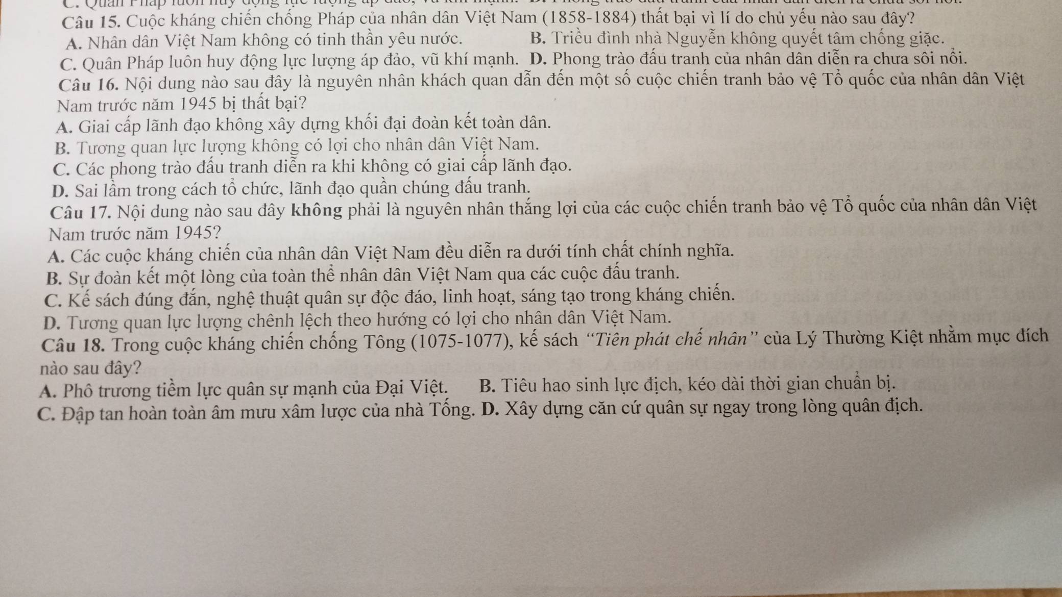 QuanI hấp lưon huy đ
Câu 15. Cuộc kháng chiến chống Pháp của nhân dân Việt Nam (1858-1884) thất bại vì lí do chủ yếu nào sau đây?
A. Nhân dân Việt Nam không có tinh thần yêu nước. B. Triều đình nhà Nguyễn không quyết tâm chống giặc.
C. Quân Pháp luôn huy động lực lượng áp đảo, vũ khí mạnh. D. Phong trào đấu tranh của nhân dân diễn ra chưa sôi nổi.
Câu 16. Nội dung nào sau đây là nguyên nhân khách quan dẫn đến một số cuộc chiến tranh bảo vệ Tổ quốc của nhân dân Việt
Nam trước năm 1945 bị thất bại?
A. Giai cấp lãnh đạo không xây dựng khối đại đoàn kết toàn dân.
B. Tương quan lực lượng không có lợi cho nhân dân Việt Nam.
C. Các phong trào đầu tranh diễn ra khi không có giai cấp lãnh đạo.
D. Sai lầm trong cách tổ chức, lãnh đạo quần chúng đấu tranh.
Câu 17. Nội dung nào sau đây không phải là nguyên nhân thắng lợi của các cuộc chiến tranh bảo vệ Tổ quốc của nhân dân Việt
Nam trước năm 1945?
A. Các cuộc kháng chiến của nhân dân Việt Nam đều diễn ra dưới tính chất chính nghĩa.
B. Sự đoàn kết một lòng của toàn thể nhân dân Việt Nam qua các cuộc đấu tranh.
C. Kế sách đúng đắn, nghệ thuật quân sự độc đáo, linh hoạt, sáng tạo trong kháng chiến.
D. Tương quan lực lượng chênh lệch theo hướng có lợi cho nhân dân Việt Nam.
Câu 18. Trong cuộc kháng chiến chống Tông (1075-1077), kế sách “Tiên phát chế nhân” của Lý Thường Kiệt nhằm mục đích
nào sau đây?
A. Phô trương tiềm lực quân sự mạnh của Đại Việt. B. Tiêu hao sinh lực địch, kéo dài thời gian chuẩn bị.
C. Đập tan hoàn toàn âm mưu xâm lược của nhà Tống. D. Xây dựng căn cứ quân sự ngay trong lòng quân địch.