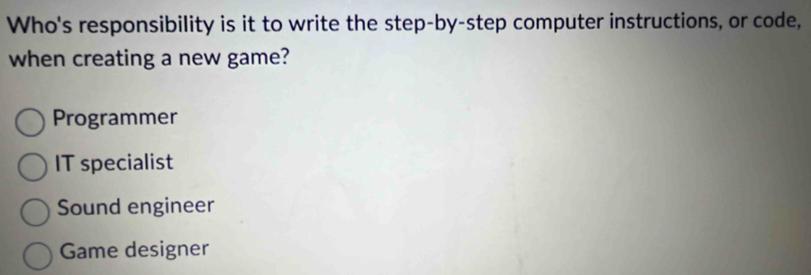 Who's responsibility is it to write the step-by-step computer instructions, or code,
when creating a new game?
Programmer
IT specialist
Sound engineer
Game designer