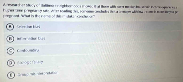 A researcher study of Baltimore neighborhoods showed that those with lower median household income experience a
higher teen pregnancy rate. After reading this, someone concludes that a teenager with low income is more likely to get
pregnant. What is the name of this mistaken conclusion?
A Selection bias
B Information bias
CConfounding
D Ecologic fallacy
E Group misinterpretation