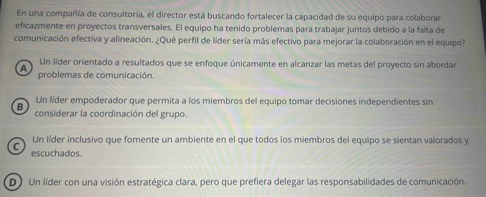 En una compañía de consultoría, el director está buscando fortalecer la capacidad de su equipo para colaborar
eficazmente en proyectos transversales. El equipo ha tenido problemas para trabajar juntos debido a la falta de
comunicación efectiva y alineación. ¿Qué perfil de líder sería más efectivo para mejorar la colaboración en el equipo?
Un líder orientado a resultados que se enfoque únicamente en alcanzar las metas del proyecto sin abordar
A
problemas de comunicación.
Un líder empoderador que permita a los miembros del equipo tomar decisiones independientes sin
B
considerar la coordinación del grupo.
Un líder inclusivo que fomente un ambiente en el que todos los miembros del equipo se sientan valorados y
C
escuchados.
D ) Un líder con una visión estratégica clara, pero que prefiera delegar las responsabilidades de comunicación.