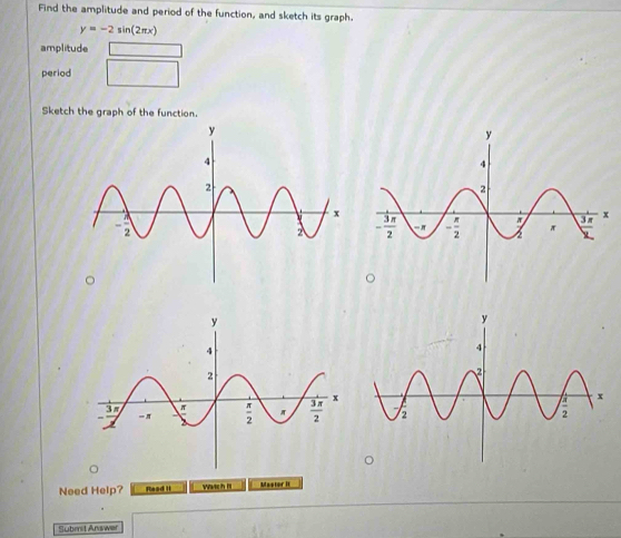 Find the amplitude and period of the function, and sketch its graph.
y=-2sin (2π x)
amplitude
period
Sketch the graph of the function.
Need Help? Reed I Wwich n Mastor It
Submit Answer