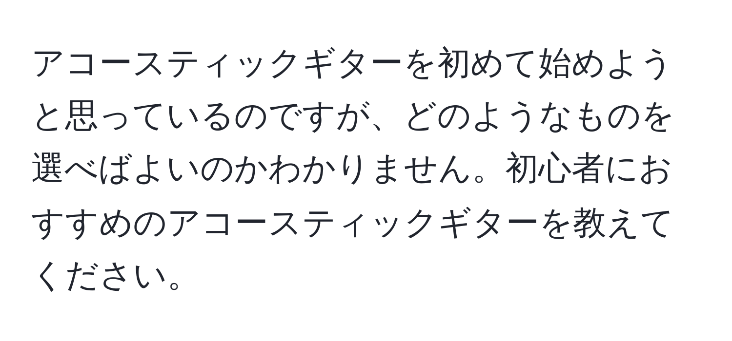 アコースティックギターを初めて始めようと思っているのですが、どのようなものを選べばよいのかわかりません。初心者におすすめのアコースティックギターを教えてください。