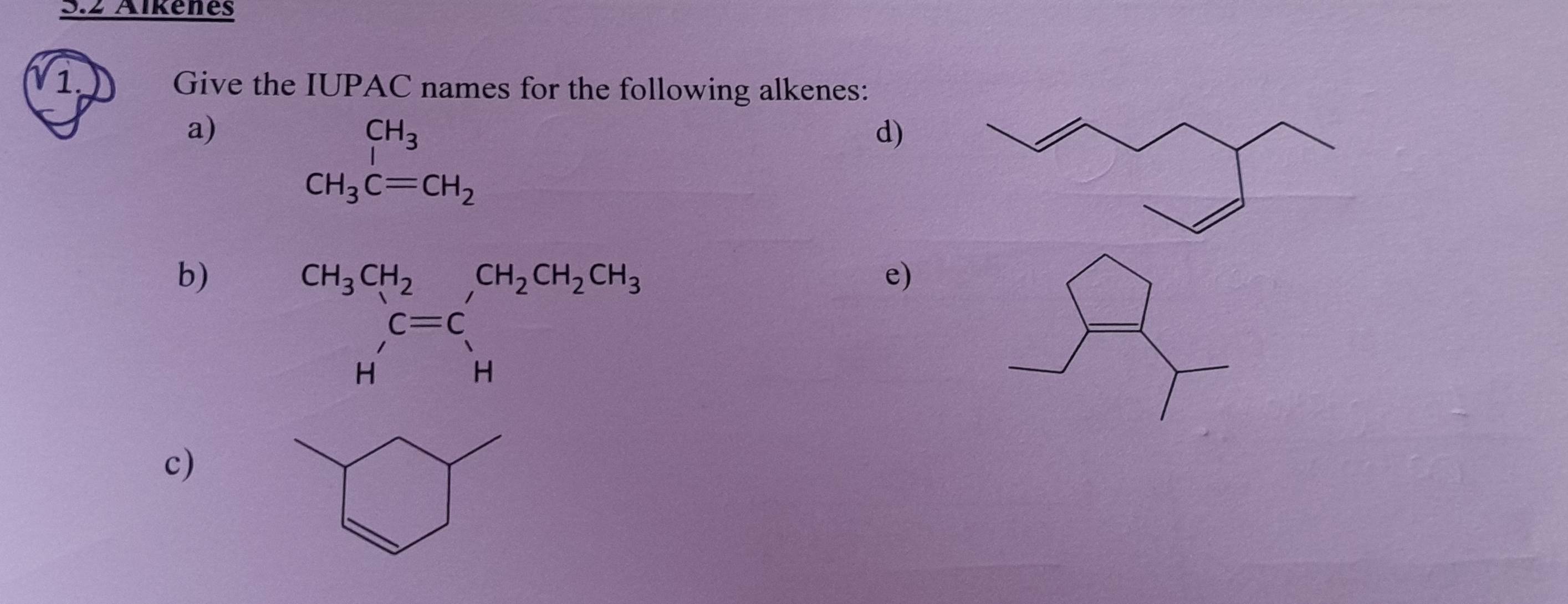 Aïkenes
1. Give the IUPAC names for the following alkenes:
a)
beginarrayr CH_3 CH_3C=CH_2endarray
d)
b)
beginarrayr CH_3CH_2 C=C Hendarray beginarrayr CH_2CH_2CH_3 Hendarray
e)
c)